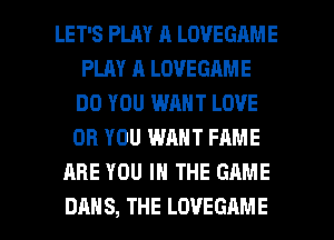 LET'S PLAY A LOVEGAME
PLAY A LOVEGAME
DO YOU WANT LOVE
OR YOU WANT FAME
ARE YOU IN THE GAME

DAN S, THE LOVEGAME l