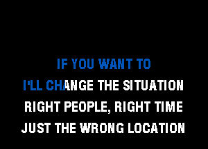 IF YOU WANT TO
I'LL CHANGE THE SITUATION
RIGHT PEOPLE, RIGHT TIME
JUST THE WRONG LOCATION