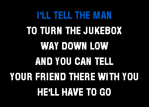 I'LL TELL THE MAN
T0 TURN THE JUKEBOX
WAY DOWN LOW
AND YOU CAN TELL
YOUR FRIEND THERE WITH YOU
HE'LL HAVE TO GO