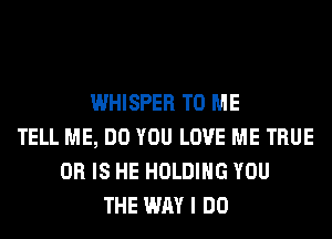 WHISPER TO ME
TELL ME, DO YOU LOVE ME TRUE
OR IS HE HOLDING YOU
THE WAY I DO