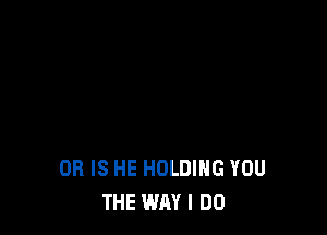 OR IS HE HOLDING YOU
THE WAY I DO