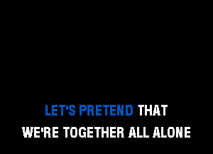 LET'S PRETEHD THAT
WE'RE TOGETHER ALL ALONE