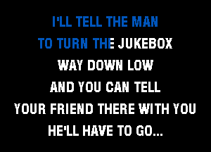 I'LL TELL THE MAN
T0 TURN THE JUKEBOX
WAY DOWN LOW
AND YOU CAN TELL
YOUR FRIEND THERE WITH YOU
HE'LL HAVE TO GO...
