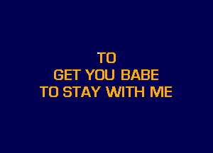 TO
GET YOU BABE

TO STAY WITH ME