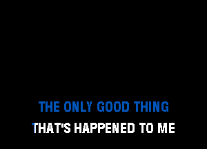 THE ONLY GOOD THING
THAT'S HAPPENED TO ME