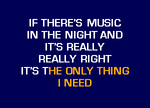 IF THERE'S MUSIC
IN THE NIGHT AND
IT'S REALLY
REALLY RIGHT
ITS THE ONLY THING
I NEED