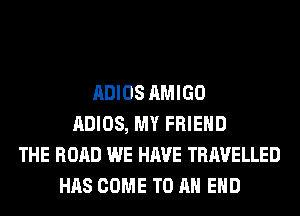ADIOS AMIGO
ADIOS, MY FRIEND
THE ROAD WE HAVE TRAVELLED
HAS COME TO AN EHD