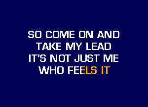 SO COME ON AND
TAKE MY LEAD

ITS NOT JUST ME
WHO FEELS IT