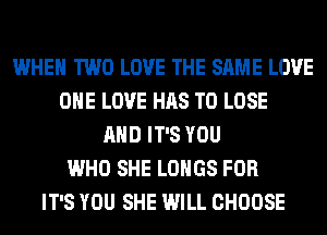 WHEN TWO LOVE THE SAME LOVE
ONE LOVE HAS TO LOSE
AND IT'S YOU
WHO SHE LOHGS FOR
IT'S YOU SHE WILL CHOOSE