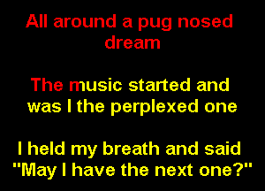 All around a pug nosed
dream

The music started and
was I the perplexed one

I held my breath and said
May I have the next one?