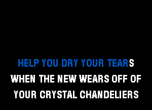 HELP YOU DRY YOUR TEARS
WHEN THE NEW WEARS OFF OF
YOUR CRYSTAL CHAHDELIERS