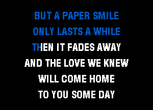 BUT R PAPER SMILE
ONLY LASTS A WHILE
THEN IT FADES AWAY
AND THE LOVE WE KNEW
WILL COME HOME

TO YOU SOME DAY I