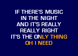 IF THERE'S MUSIC
IN THE NIGHT
AND IT'S REALLY
REALLY RIGHT
ITS THE ONLY THING
OH I NEED