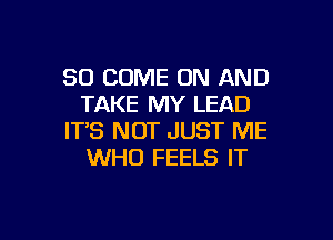 SO COME ON AND
TAKE MY LEAD

ITS NOT JUST ME
WHO FEELS IT