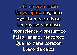 ..Es un gran necio
Un estLipido engrefdo
Egofsta y caprichoso
Un payaso vanidoso
lnconsciente y presumido
Falso, enano, rencoroso

Que no tiene corazdn
Lleno de celos l