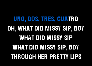 UHO, DOS, TRES, CUATRO
0H, WHAT DID MISSY SIP, BOY
WHAT DID MISSY SIP
WHAT DID MISSY SIP, BOY
THROUGH HER PRETTY LIPS