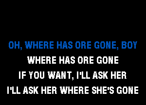 0H, WHERE HAS ORE GONE, BOY
WHERE HAS ORE GONE
IF YOU WANT, I'LL ASK HER
I'LL ASK HER WHERE SHE'S GONE