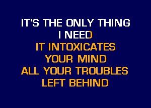 ITS THE ONLY THING
I NEED
IT INTOXICATES
YOUR MIND
ALL YOUR TROUBLES
LEFT BEHIND