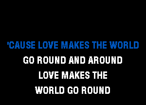 'CAU SE LOVE MAKES THE WORLD
GO ROUND AND AROUND
LOVE MAKES THE
WORLD GO ROUND