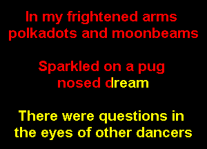 In my frightened arms
polkadots and moonbeams

Sparkled on a pug
nosed dream

There were questions in
the eyes of other dancers