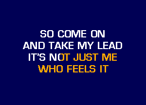 SO COME ON
AND TAKE MY LEAD
IT'S NOT JUST ME
WHO FEELS IT

g