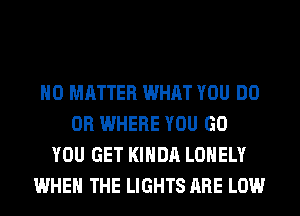 NO MATTER WHAT YOU DO
0R WHERE YOU GO
YOU GET KIHDA LONELY
WHEN THE LIGHTS ARE LOW