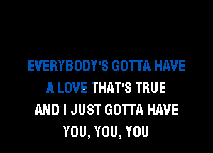 EVERYBODY'S GOTTA HAVE
A LOVE THAT'S TRUE
AND I JUST GOTTA HAVE
YOU, YOU, YOU