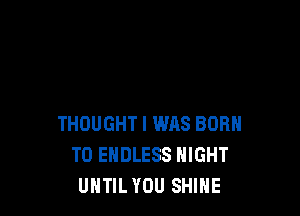 THOUGHT I was BORN
T0 ENDLESS NIGHT
UHTIL YOU SHINE