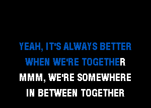 YEAH, IT'S ALWAYS BETTER
WHEN WE'RE TOGETHER
MMM, WE'RE SOMEWHERE
IH BETWEEN TOGETHER