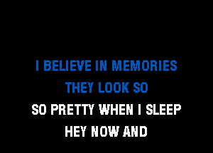 I BELIEVE IN MEMORIES
THEY LOOK SO

SO PRETTY WHEN I SLEEP
HEY NOW AND