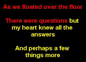 As we floated over the floor

There were questions but
my heart knew all the
answers

And perhaps a few
things more