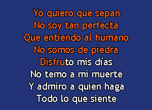 Yo quiero que sepan
No soy tan perfecta
Que entiendo al humano
No somos de piedra
Disfruto mis dfas
No temo a mi muerte

Y admire a quien haga
Todo lo que siente l