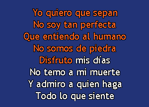 Yo quiero que sepan
No soy tan perfecta
Que entiendo al humano
No somos de piedra
Disfruto mis dfas
No temo a mi muerte

Y admire a quien haga
Todo lo que siente l