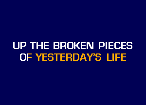 UP THE BROKEN PIECES
OF YESTERDAYS LIFE
