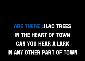 ARE THERE LILAC TREES
IN THE HEART OF TOWN
CAN YOU HEAR A LARK

IN ANY OTHER PART OF TOWN