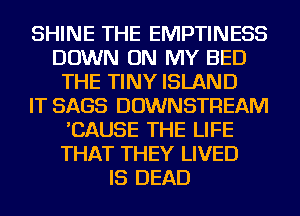 SHINE THE EMPTINESS
DOWN ON MY BED
THE TINY ISLAND
IT SAGS DOWNSTREAM
'CAUSE THE LIFE
THAT THEY LIVED
IS DEAD