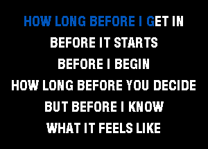 HOW LONG BEFORE I GET III
BEFORE IT STARTS
BEFORE I BEGIN
HOW LONG BEFORE YOU DECIDE
BUT BEFORE I KNOW
WHAT IT FEELS LIKE