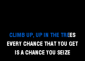 CLIMB UP, UP IN THE TREES
EVERY CHANCE THAT YOU GET
IS A CHANCE YOU SEIZE