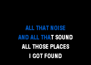 ALL THAT NOISE

AND ML THAT SOUND
ALL THOSE PLACES
I GOT FOUND