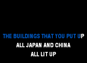 THE BUILDINGS THAT YOU PUT UP
ALL JAPAN AND CHINA
ALL LIT UP