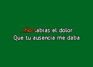 ..No sabfas el dolor

Que tu ausencia me daba