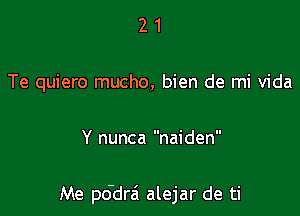 21

Te quiero mucho, bien de mi Vida

Y nunca naiden

Me pddrai alejar de ti