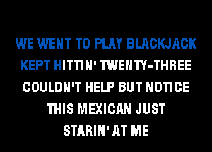 WE WENT TO PLAY BLACKJACK
KEPT HITTIH' TWENTY-THREE
COULDN'T HELP BUT NOTICE

THIS MEXICAN JUST
STARIH' AT ME