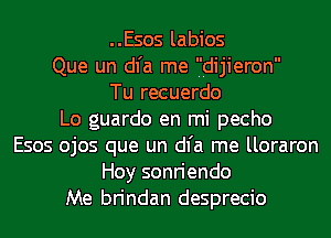 ..Esos labios
Que un dl'a me 'I'Idijieron
Tu recuerdo
Lo guardo en mi pecho
Esos ojos que un dl'a me lloraron
Hoy sonriendo
Me brindan desprecio