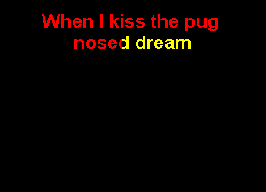 When I kiss the pug
nosed dream