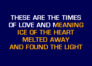 THESE ARE THE TIMES
OF LOVE AND MEANING
ICE OF THE HEART
MELTED AWAY
AND FOUND THE LIGHT