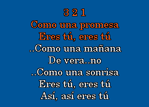 3 2 1
Como una promesa
Eres mi, eres til
..Como una maflana
De vera..no
..Como una sonrisa

Eres til, eres til
Asi, asi eres t1'1 l