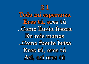 2 1
Toda mi esperanza
Eres mi, eres til
..Como Huvia fresca
En mis manos
..Como fuerte brisa

Eres til, eres til
Asi, asi eres t1'1 l