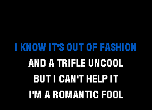 I KNOW IT'S OUT OF FASHION
AND A TRIFLE UHCOOL
BUT I CAN'T HELP IT
I'M A ROMANTIC FOOL