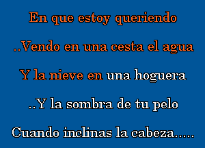 En que estoy queriendo
..Vend0 en una cesta el agua
Y 1a nieve en una hoguera
..Y 1a sombra de tu pelo

Cuando inclinas la cabeza .....